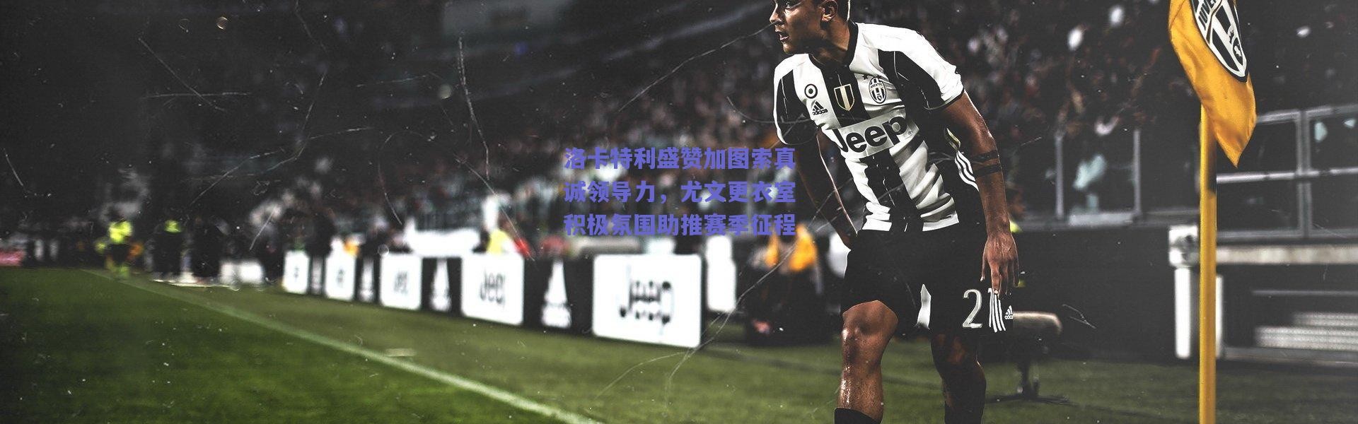 爱游戏正版体验_洛卡特利盛赞加图索真诚领导力，尤文更衣室积极氛围助推赛季征程