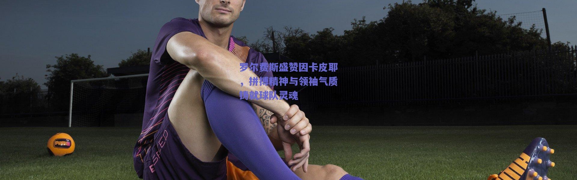 爱游戏官方入口_罗尔费斯盛赞因卡皮耶，拼搏精神与领袖气质铸就球队灵魂