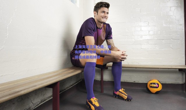 【爱游戏中国站】上海海港卫冕之路，现有阵容存隐忧，中场强援或成最后拼图