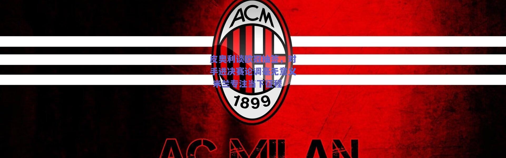 爱游戏平台中心_皮奥利谈欧冠抽签，对手进决赛论调毫无意义 米兰专注当下征程