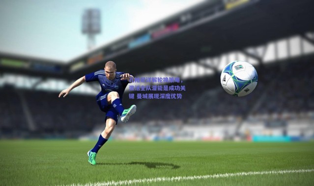 爱游戏移动官网：孔帕尼详解轮换策略，激活全队潜能是成功关键 曼城展现深度优势